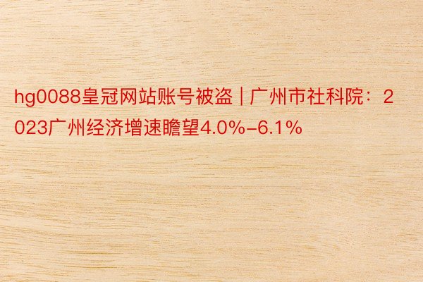 hg0088皇冠网站账号被盗 | 广州市社科院：2023广州经济增速瞻望4.0%-6.1%