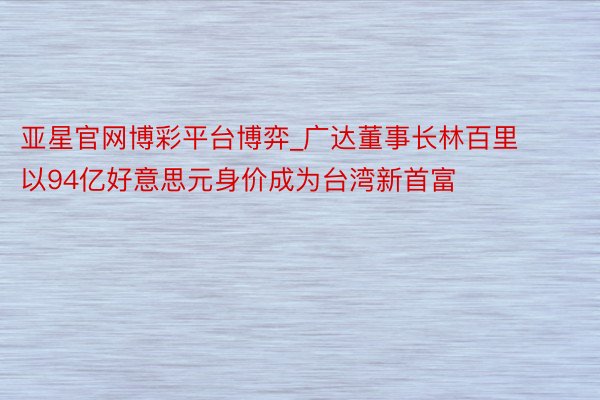 亚星官网博彩平台博弈_广达董事长林百里以94亿好意思元身价成为台湾新首富