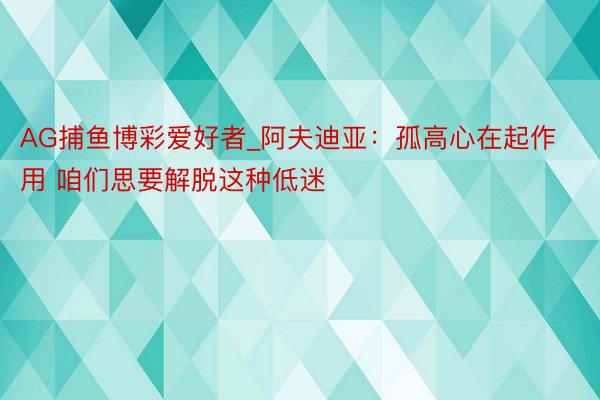 AG捕鱼博彩爱好者_阿夫迪亚：孤高心在起作用 咱们思要解脱这种低迷