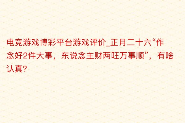 电竞游戏博彩平台游戏评价_正月二十六“作念好2件大事，东说念主财两旺万事顺”，有啥认真？