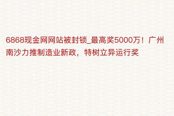 6868现金网网站被封锁_最高奖5000万！广州南沙力推制造业新政，特树立异运行奖