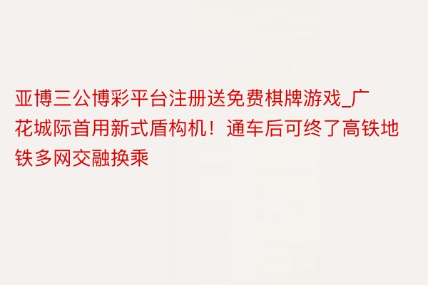 亚博三公博彩平台注册送免费棋牌游戏_广花城际首用新式盾构机！通车后可终了高铁地铁多网交融换乘