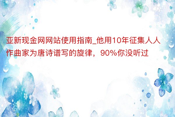 亚新现金网网站使用指南_他用10年征集人人作曲家为唐诗谱写的旋律，90%你没听过