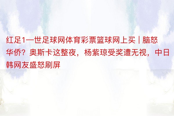 红足1—世足球网体育彩票篮球网上买 | 脑怒华侨？奥斯卡这整夜，杨紫琼受奖遭无视，中日韩网友盛怒刷屏