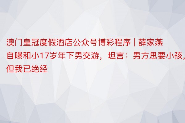 澳门皇冠度假酒店公众号博彩程序 | 薛家燕自曝和小17岁年下男交游，坦言：男方思要小孩，但我已绝经