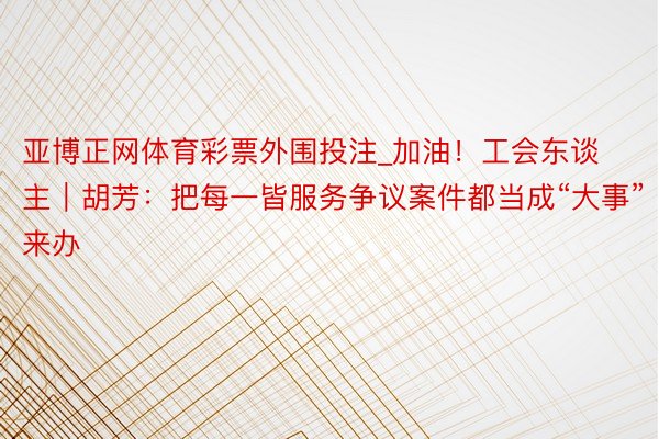 亚博正网体育彩票外围投注_加油！工会东谈主｜胡芳：把每一皆服务争议案件都当成“大事”来办