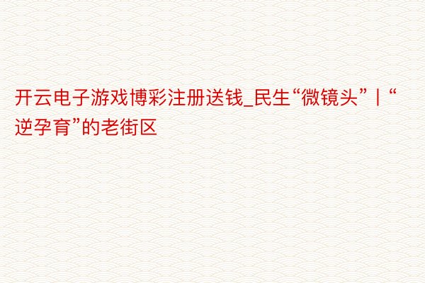 开云电子游戏博彩注册送钱_民生“微镜头”丨“逆孕育”的老街区