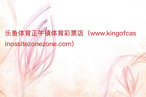 乐鱼体育正午镇体育彩票店（www.kingofcasinossitezonezone.com）