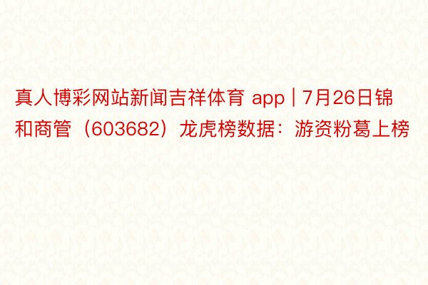 真人博彩网站新闻吉祥体育 app | 7月26日锦和商管（603682）龙虎榜数据：游资粉葛上榜