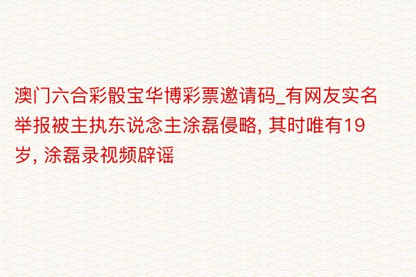 澳门六合彩骰宝华博彩票邀请码_有网友实名举报被主执东说念主涂磊侵略， 其时唯有19岁， 涂磊录视频辟谣