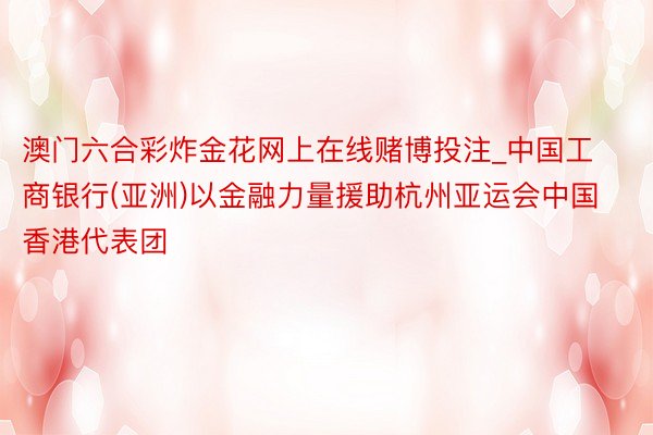 澳门六合彩炸金花网上在线赌博投注_中国工商银行(亚洲)以金融力量援助杭州亚运会中国香港代表团