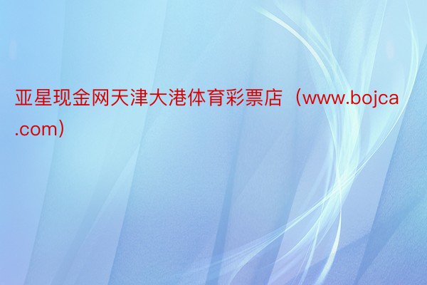 亚星现金网天津大港体育彩票店（www.bojca.com）