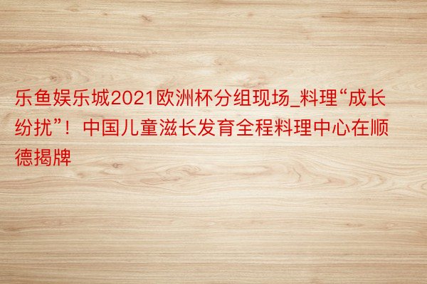 乐鱼娱乐城2021欧洲杯分组现场_料理“成长纷扰”！中国儿童滋长发育全程料理中心在顺德揭牌