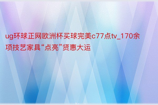 ug环球正网欧洲杯买球完美c77点tv_170余项技艺家具“点亮”贤惠大运