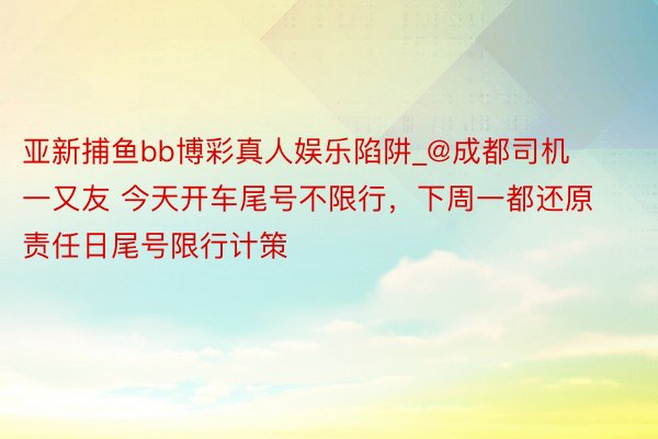 亚新捕鱼bb博彩真人娱乐陷阱_@成都司机一又友 今天开车尾号不限行，下周一都还原责任日尾号限行计策