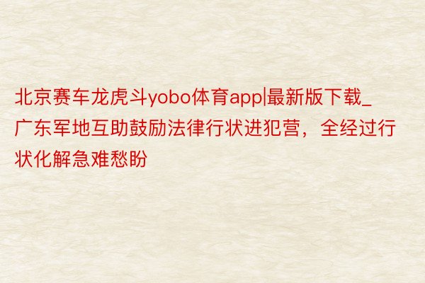 北京赛车龙虎斗yobo体育app|最新版下载_广东军地互助鼓励法律行状进犯营，全经过行状化解急难愁盼