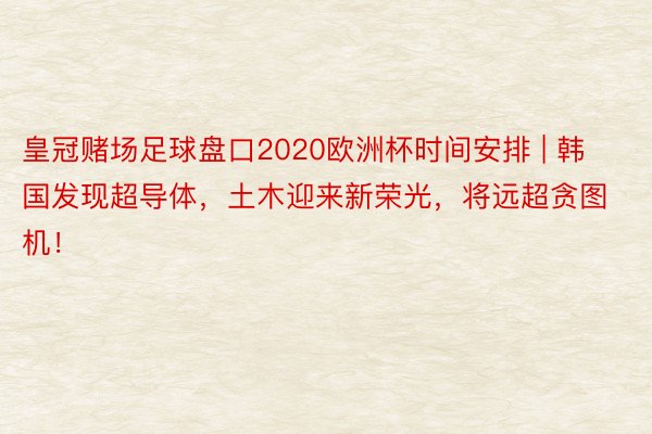 皇冠赌场足球盘口2020欧洲杯时间安排 | 韩国发现超导体，土木迎来新荣光，将远超贪图机！