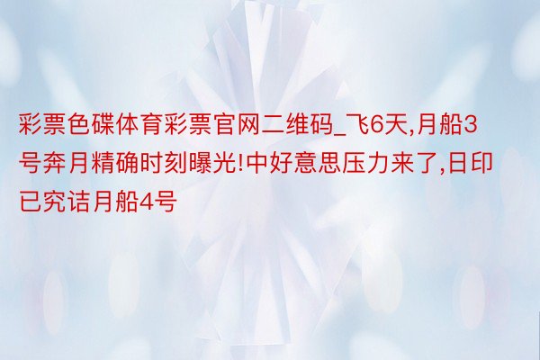 彩票色碟体育彩票官网二维码_飞6天,月船3号奔月精确时刻曝光!中好意思压力来了,日印已究诘月船4号