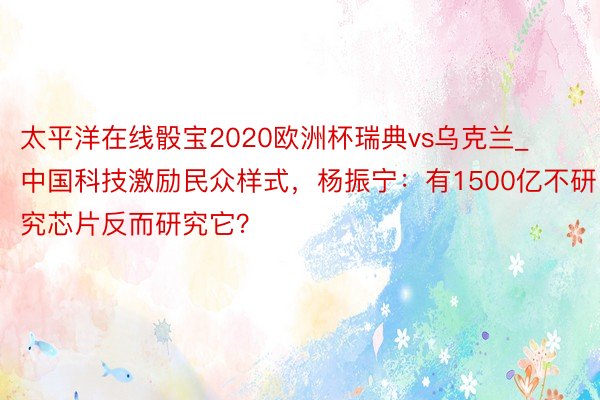 太平洋在线骰宝2020欧洲杯瑞典vs乌克兰_中国科技激励民众样式，杨振宁：有1500亿不研究芯片反而研究它？