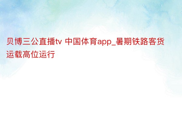 贝博三公直播tv 中国体育app_暑期铁路客货运载高位运行