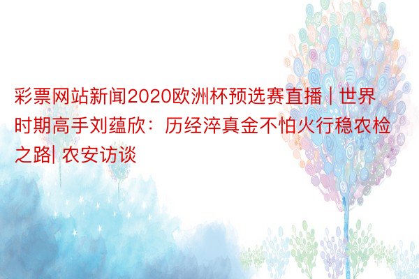 彩票网站新闻2020欧洲杯预选赛直播 | 世界时期高手刘蕴欣：历经淬真金不怕火行稳农检之路| 农安访谈