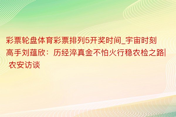 彩票轮盘体育彩票排列5开奖时间_宇宙时刻高手刘蕴欣：历经淬真金不怕火行稳农检之路| 农安访谈