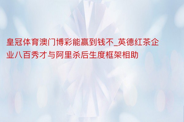 皇冠体育澳门博彩能赢到钱不_英德红茶企业八百秀才与阿里杀后生度框架相助