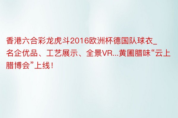 香港六合彩龙虎斗2016欧洲杯德国队球衣_名企优品、工艺展示、全景VR...黄圃腊味“云上腊博会”上线！