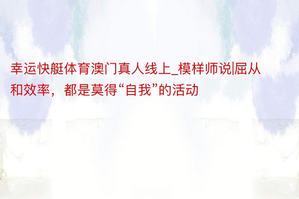 幸运快艇体育澳门真人线上_模样师说|屈从和效率，都是莫得“自我”的活动