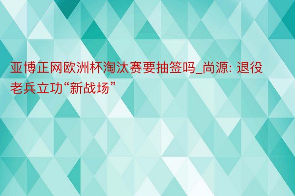 亚博正网欧洲杯淘汰赛要抽签吗_尚源: 退役老兵立功“新战场”