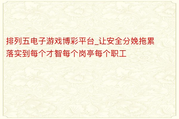 排列五电子游戏博彩平台_让安全分娩拖累落实到每个才智每个岗亭每个职工