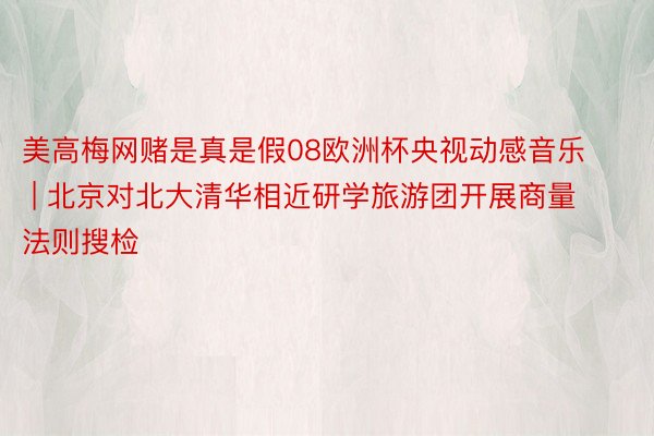 美高梅网赌是真是假08欧洲杯央视动感音乐 | 北京对北大清华相近研学旅游团开展商量法则搜检