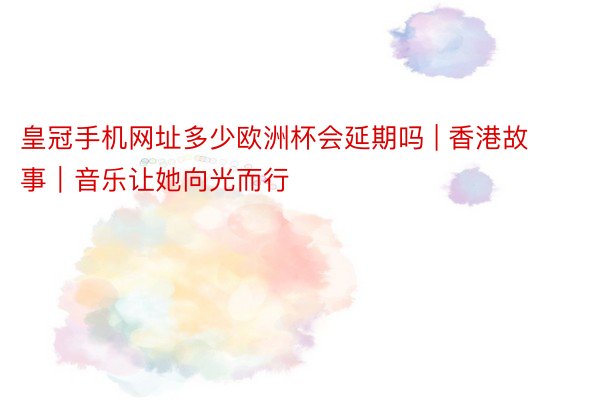 皇冠手机网址多少欧洲杯会延期吗 | 香港故事｜音乐让她向光而行