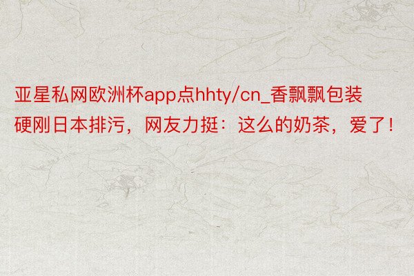 亚星私网欧洲杯app点hhty/cn_香飘飘包装硬刚日本排污，网友力挺：这么的奶茶，爱了！