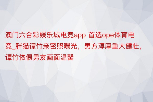 澳门六合彩娱乐城电竞app 首选ope体育电竞_胖猫谭竹亲密照曝光，男方淳厚重大健壮，谭竹依偎男友画面温馨