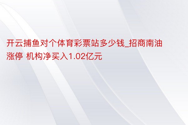 开云捕鱼对个体育彩票站多少钱_招商南油涨停 机构净买入1.02亿元