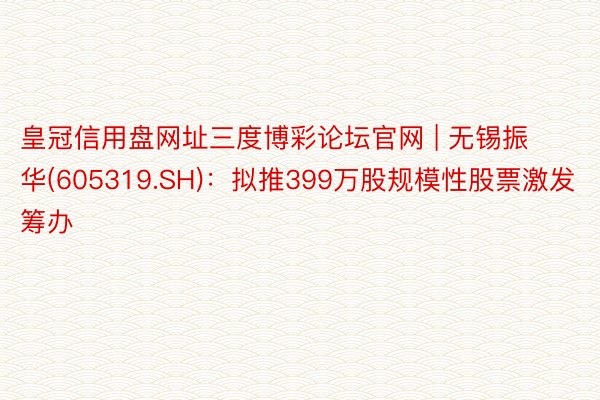 皇冠信用盘网址三度博彩论坛官网 | 无锡振华(605319.SH)：拟推399万股规模性股票激发筹办