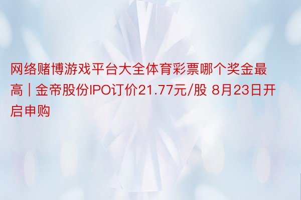 网络赌博游戏平台大全体育彩票哪个奖金最高 | 金帝股份IPO订价21.77元/股 8月23日开启申购