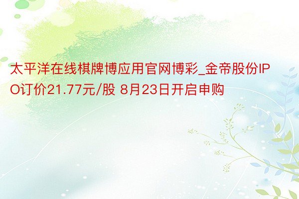 太平洋在线棋牌博应用官网博彩_金帝股份IPO订价21.77元/股 8月23日开启申购