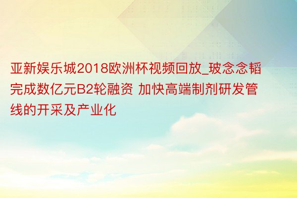 亚新娱乐城2018欧洲杯视频回放_玻念念韬完成数亿元B2轮融资 加快高端制剂研发管线的开采及产业化