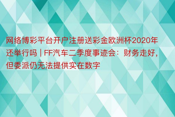 网络博彩平台开户注册送彩金欧洲杯2020年还举行吗 | FF汽车二季度事迹会：财务走好，但委派仍无法提供实在数字