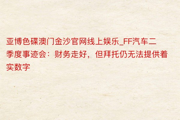 亚博色碟澳门金沙官网线上娱乐_FF汽车二季度事迹会：财务走好，但拜托仍无法提供着实数字