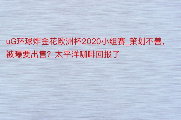 uG环球炸金花欧洲杯2020小组赛_策划不善，被曝要出售？太平洋咖啡回报了