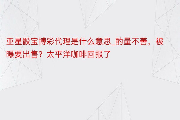 亚星骰宝博彩代理是什么意思_酌量不善，被曝要出售？太平洋咖啡回报了