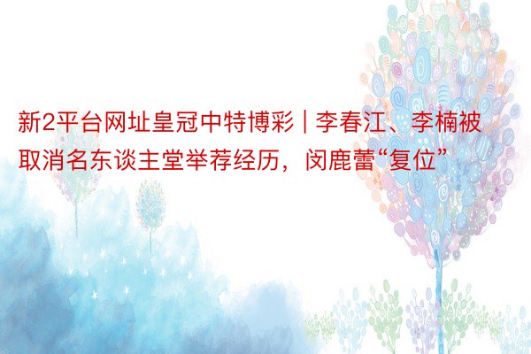 新2平台网址皇冠中特博彩 | 李春江、李楠被取消名东谈主堂举荐经历，闵鹿蕾“复位”
