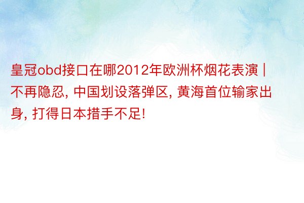 皇冠obd接口在哪2012年欧洲杯烟花表演 | 不再隐忍, 中国划设落弹区, 黄海首位输家出身, 打得日本措手不足!