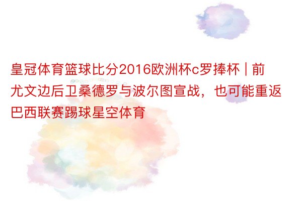 皇冠体育篮球比分2016欧洲杯c罗捧杯 | 前尤文边后卫桑德罗与波尔图宣战，也可能重返巴西联赛踢球星空体育