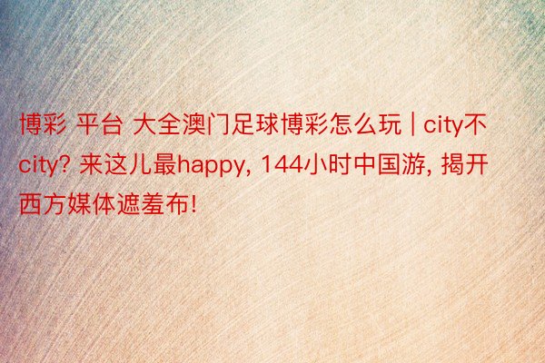 博彩 平台 大全澳门足球博彩怎么玩 | city不city? 来这儿最happy, 144小时中国游, 揭开西方媒体遮羞布!