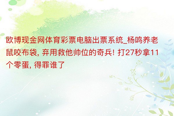 欧博现金网体育彩票电脑出票系统_杨鸣养老鼠咬布袋, 弃用救他帅位的奇兵! 打27秒拿11个零蛋, 得罪谁了