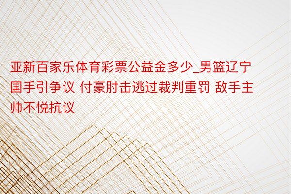 亚新百家乐体育彩票公益金多少_男篮辽宁国手引争议 付豪肘击逃过裁判重罚 敌手主帅不悦抗议